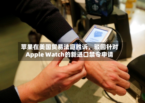 苹果在美国贸易法庭胜诉	，驳回针对Apple Watch的新进口禁令申请-第3张图片
