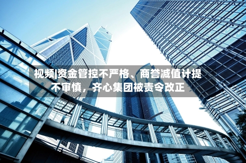 视频|资金管控不严格、商誉减值计提不审慎，齐心集团被责令改正