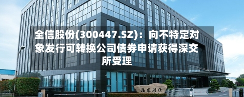 全信股份(300447.SZ)：向不特定对象发行可转换公司债券申请获得深交所受理